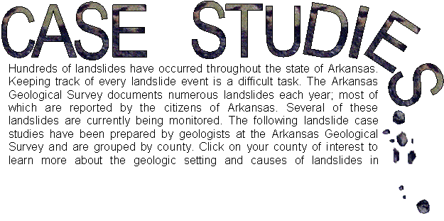 Hundreds of landslides have occurred throughout the State of Arkansas. Keeping track of every landslide event is a difficult task. The Arkansas Geological Survey documents numerous landslides each year; most of which are reported by the citizens of Arkansas. Several of these landslides are currently being monitored. The following landslide case studies have been prepared by geologists at the Arkansas Geological Survey and are grouped by county. Click on your county of interest to learn more about the geologic setting and causes of landslides in